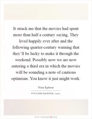 It struck me that the movies had spent more than half a century saying, They lived happily ever after and the following quarter-century warning that they’ll be lucky to make it through the weekend. Possibly now we are now entering a third era in which the movies will be sounding a note of cautious optimism: You know it just might work Picture Quote #1