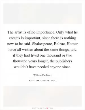 The artist is of no importance. Only what he creates is important, since there is nothing new to be said. Shakespeare, Balzac, Homer have all written about the same things, and if they had lived one thousand or two thousand years longer, the publishers wouldn’t have needed anyone since Picture Quote #1