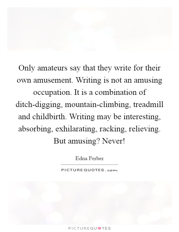Only amateurs say that they write for their own amusement. Writing is not an amusing occupation. It is a combination of ditch-digging, mountain-climbing, treadmill and childbirth. Writing may be interesting, absorbing, exhilarating, racking, relieving. But amusing? Never! Picture Quote #1