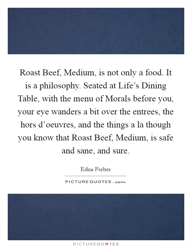 Roast Beef, Medium, is not only a food. It is a philosophy. Seated at Life's Dining Table, with the menu of Morals before you, your eye wanders a bit over the entrees, the hors d'oeuvres, and the things a la though you know that Roast Beef, Medium, is safe and sane, and sure Picture Quote #1