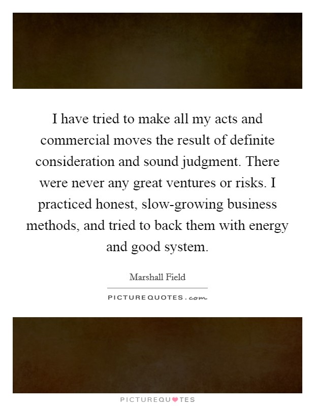 I have tried to make all my acts and commercial moves the result of definite consideration and sound judgment. There were never any great ventures or risks. I practiced honest, slow-growing business methods, and tried to back them with energy and good system Picture Quote #1