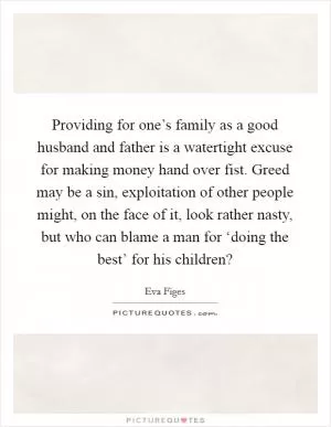 Providing for one’s family as a good husband and father is a watertight excuse for making money hand over fist. Greed may be a sin, exploitation of other people might, on the face of it, look rather nasty, but who can blame a man for ‘doing the best’ for his children? Picture Quote #1