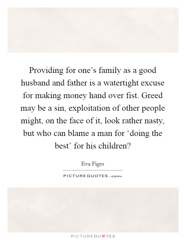 Providing for one's family as a good husband and father is a watertight excuse for making money hand over fist. Greed may be a sin, exploitation of other people might, on the face of it, look rather nasty, but who can blame a man for ‘doing the best' for his children? Picture Quote #1