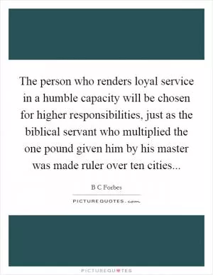 The person who renders loyal service in a humble capacity will be chosen for higher responsibilities, just as the biblical servant who multiplied the one pound given him by his master was made ruler over ten cities Picture Quote #1