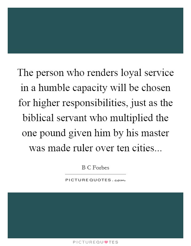 The person who renders loyal service in a humble capacity will be chosen for higher responsibilities, just as the biblical servant who multiplied the one pound given him by his master was made ruler over ten cities Picture Quote #1