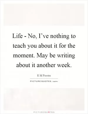 Life - No, I’ve nothing to teach you about it for the moment. May be writing about it another week Picture Quote #1