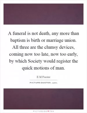 A funeral is not death, any more than baptism is birth or marriage union. All three are the clumsy devices, coming now too late, now too early, by which Society would register the quick motions of man Picture Quote #1