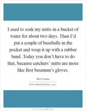 I used to soak my mitts in a bucket of water for about two days. Then I’d put a couple of baseballs in the pocket and wrap it up with a rubber band. Today you don’t have to do that, because catchers’ mitts are more like first baseman’s gloves Picture Quote #1