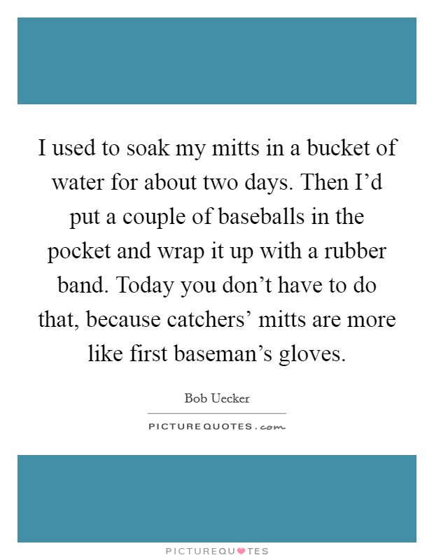 I used to soak my mitts in a bucket of water for about two days. Then I'd put a couple of baseballs in the pocket and wrap it up with a rubber band. Today you don't have to do that, because catchers' mitts are more like first baseman's gloves Picture Quote #1