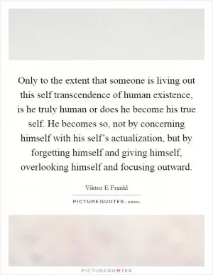 Only to the extent that someone is living out this self transcendence of human existence, is he truly human or does he become his true self. He becomes so, not by concerning himself with his self’s actualization, but by forgetting himself and giving himself, overlooking himself and focusing outward Picture Quote #1