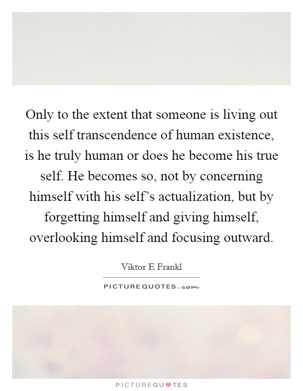 Only to the extent that someone is living out this self transcendence of human existence, is he truly human or does he become his true self. He becomes so, not by concerning himself with his self's actualization, but by forgetting himself and giving himself, overlooking himself and focusing outward Picture Quote #1