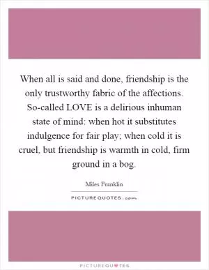 When all is said and done, friendship is the only trustworthy fabric of the affections. So-called LOVE is a delirious inhuman state of mind: when hot it substitutes indulgence for fair play; when cold it is cruel, but friendship is warmth in cold, firm ground in a bog Picture Quote #1
