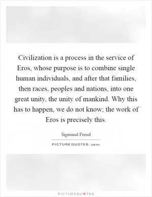Civilization is a process in the service of Eros, whose purpose is to combine single human individuals, and after that families, then races, peoples and nations, into one great unity, the unity of mankind. Why this has to happen, we do not know; the work of Eros is precisely this Picture Quote #1