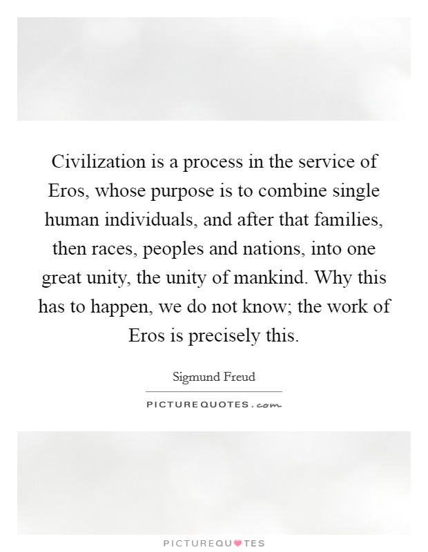 Civilization is a process in the service of Eros, whose purpose is to combine single human individuals, and after that families, then races, peoples and nations, into one great unity, the unity of mankind. Why this has to happen, we do not know; the work of Eros is precisely this Picture Quote #1