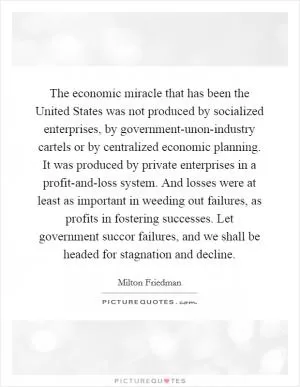 The economic miracle that has been the United States was not produced by socialized enterprises, by government-unon-industry cartels or by centralized economic planning. It was produced by private enterprises in a profit-and-loss system. And losses were at least as important in weeding out failures, as profits in fostering successes. Let government succor failures, and we shall be headed for stagnation and decline Picture Quote #1