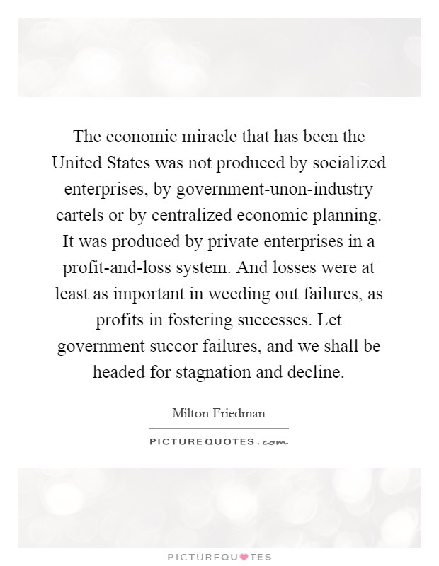 The economic miracle that has been the United States was not produced by socialized enterprises, by government-unon-industry cartels or by centralized economic planning. It was produced by private enterprises in a profit-and-loss system. And losses were at least as important in weeding out failures, as profits in fostering successes. Let government succor failures, and we shall be headed for stagnation and decline Picture Quote #1