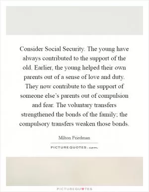 Consider Social Security. The young have always contributed to the support of the old. Earlier, the young helped their own parents out of a sense of love and duty. They now contribute to the support of someone else’s parents out of compulsion and fear. The voluntary transfers strengthened the bonds of the family; the compulsory transfers weaken those bonds Picture Quote #1