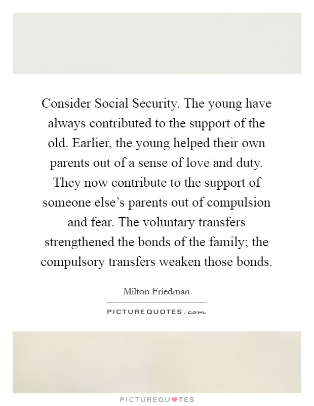 Consider Social Security. The young have always contributed to the support of the old. Earlier, the young helped their own parents out of a sense of love and duty. They now contribute to the support of someone else's parents out of compulsion and fear. The voluntary transfers strengthened the bonds of the family; the compulsory transfers weaken those bonds Picture Quote #1