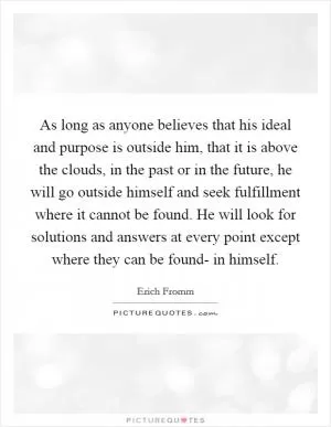 As long as anyone believes that his ideal and purpose is outside him, that it is above the clouds, in the past or in the future, he will go outside himself and seek fulfillment where it cannot be found. He will look for solutions and answers at every point except where they can be found- in himself Picture Quote #1