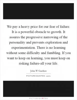 We pay a heavy price for our fear of failure. It is a powerful obstacle to growth. It assures the progressive narrowing of the personality and prevents exploration and experimentation. There is no learning without some difficulty and fumbling. If you want to keep on learning, you must keep on risking failure-all your life Picture Quote #1