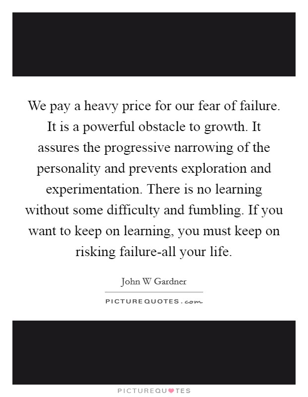 We pay a heavy price for our fear of failure. It is a powerful obstacle to growth. It assures the progressive narrowing of the personality and prevents exploration and experimentation. There is no learning without some difficulty and fumbling. If you want to keep on learning, you must keep on risking failure-all your life Picture Quote #1