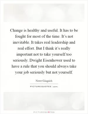 Change is healthy and useful. It has to be fought for most of the time. It’s not inevitable. It takes real leadership and real effort. But I think it’s really important not to take yourself too seriously. Dwight Eisenhower used to have a rule that you should always take your job seriously but not yourself Picture Quote #1