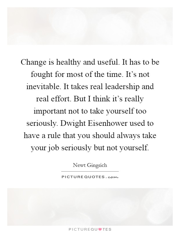 Change is healthy and useful. It has to be fought for most of the time. It's not inevitable. It takes real leadership and real effort. But I think it's really important not to take yourself too seriously. Dwight Eisenhower used to have a rule that you should always take your job seriously but not yourself Picture Quote #1