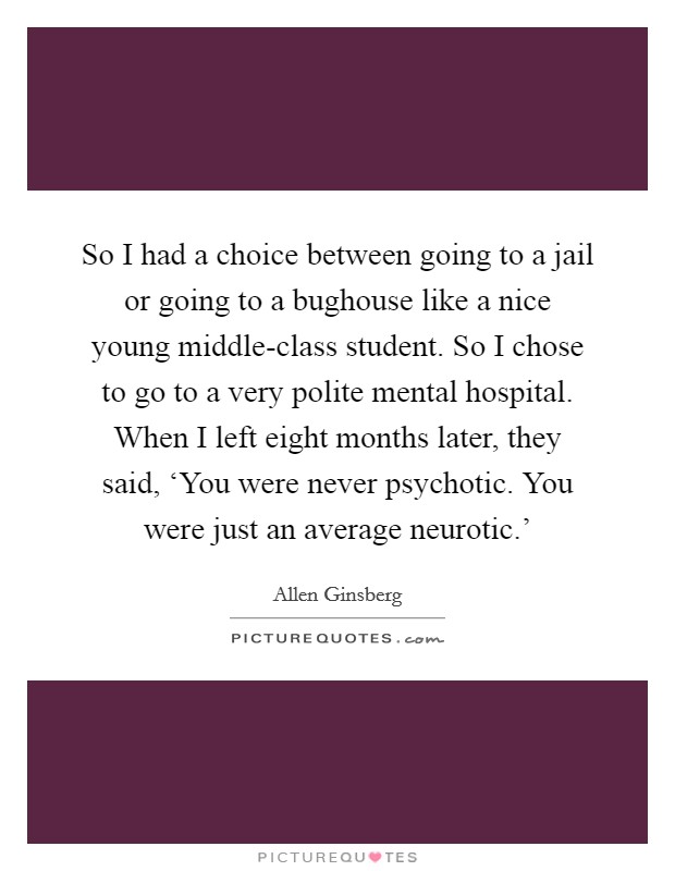 So I had a choice between going to a jail or going to a bughouse like a nice young middle-class student. So I chose to go to a very polite mental hospital. When I left eight months later, they said, ‘You were never psychotic. You were just an average neurotic.' Picture Quote #1