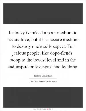 Jealousy is indeed a poor medium to secure love, but it is a secure medium to destroy one’s self-respect. For jealous people, like dope-fiends, stoop to the lowest level and in the end inspire only disgust and loathing Picture Quote #1