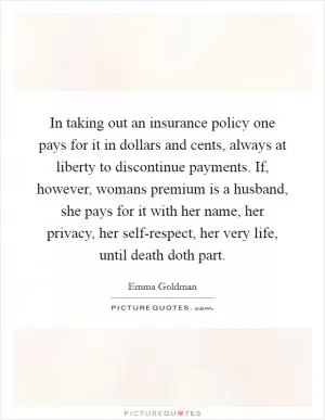 In taking out an insurance policy one pays for it in dollars and cents, always at liberty to discontinue payments. If, however, womans premium is a husband, she pays for it with her name, her privacy, her self-respect, her very life, until death doth part Picture Quote #1