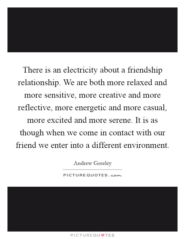 There is an electricity about a friendship relationship. We are both more relaxed and more sensitive, more creative and more reflective, more energetic and more casual, more excited and more serene. It is as though when we come in contact with our friend we enter into a different environment Picture Quote #1