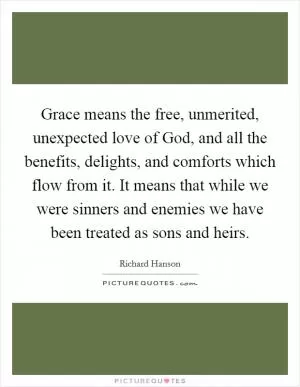 Grace means the free, unmerited, unexpected love of God, and all the benefits, delights, and comforts which flow from it. It means that while we were sinners and enemies we have been treated as sons and heirs Picture Quote #1