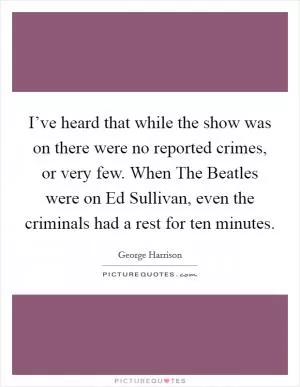 I’ve heard that while the show was on there were no reported crimes, or very few. When The Beatles were on Ed Sullivan, even the criminals had a rest for ten minutes Picture Quote #1