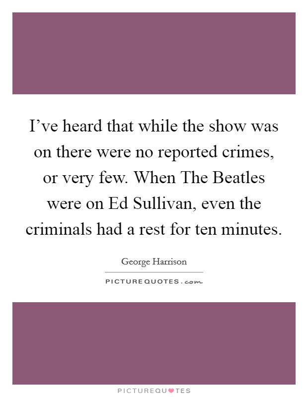 I've heard that while the show was on there were no reported crimes, or very few. When The Beatles were on Ed Sullivan, even the criminals had a rest for ten minutes Picture Quote #1
