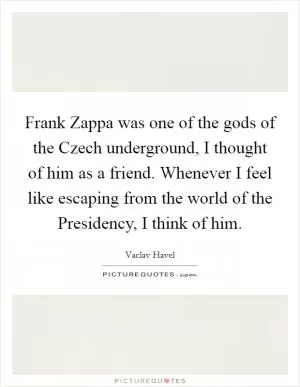 Frank Zappa was one of the gods of the Czech underground, I thought of him as a friend. Whenever I feel like escaping from the world of the Presidency, I think of him Picture Quote #1