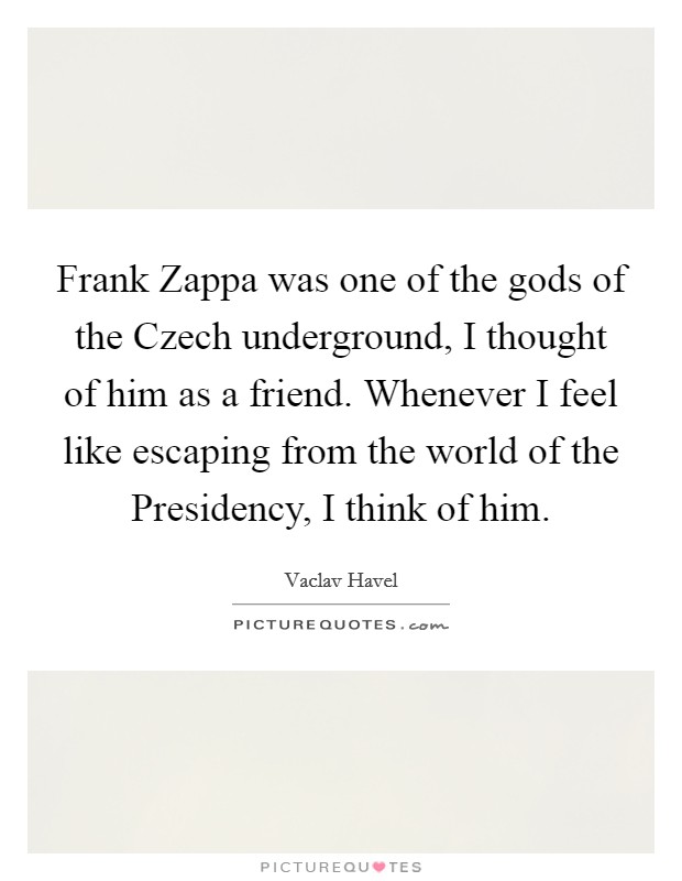 Frank Zappa was one of the gods of the Czech underground, I thought of him as a friend. Whenever I feel like escaping from the world of the Presidency, I think of him Picture Quote #1