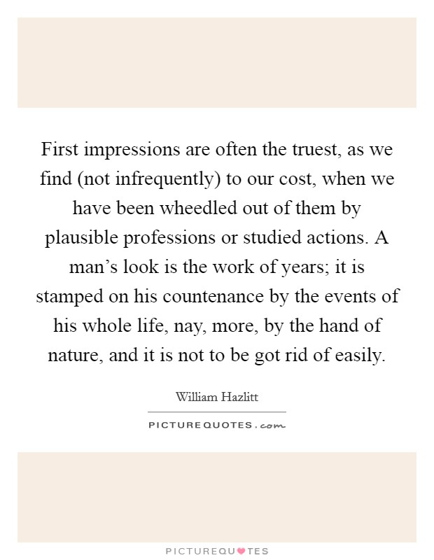 First impressions are often the truest, as we find (not infrequently) to our cost, when we have been wheedled out of them by plausible professions or studied actions. A man's look is the work of years; it is stamped on his countenance by the events of his whole life, nay, more, by the hand of nature, and it is not to be got rid of easily Picture Quote #1