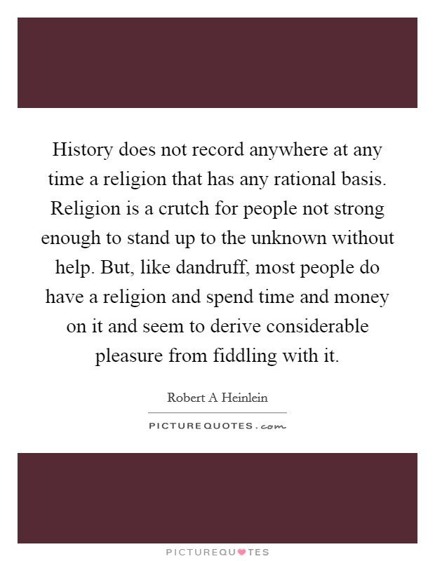 History does not record anywhere at any time a religion that has any rational basis. Religion is a crutch for people not strong enough to stand up to the unknown without help. But, like dandruff, most people do have a religion and spend time and money on it and seem to derive considerable pleasure from fiddling with it Picture Quote #1