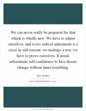 We can never really be prepared for that which is wholly new. We have to adjust ourselves, and every radical adjustment is a crisis in self-esteem: we undergo a test, we have to prove ourselves. It needs subordinate self-confidence to face drastic change without inner trembling Picture Quote #1