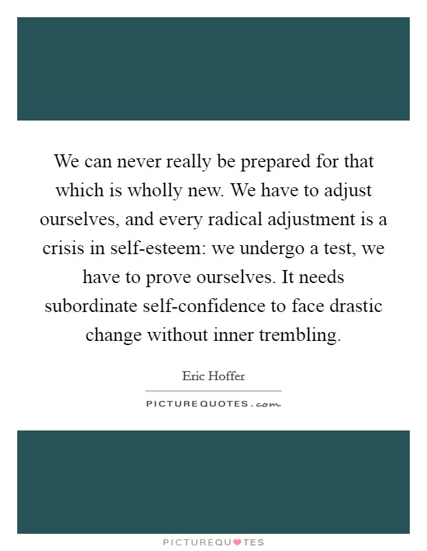 We can never really be prepared for that which is wholly new. We have to adjust ourselves, and every radical adjustment is a crisis in self-esteem: we undergo a test, we have to prove ourselves. It needs subordinate self-confidence to face drastic change without inner trembling Picture Quote #1