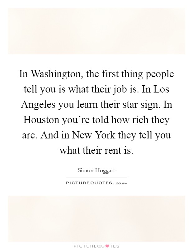 In Washington, the first thing people tell you is what their job is. In Los Angeles you learn their star sign. In Houston you're told how rich they are. And in New York they tell you what their rent is Picture Quote #1