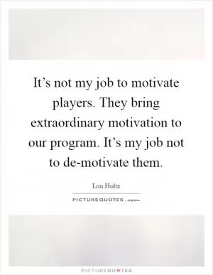It’s not my job to motivate players. They bring extraordinary motivation to our program. It’s my job not to de-motivate them Picture Quote #1