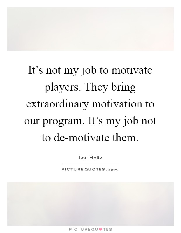 It's not my job to motivate players. They bring extraordinary motivation to our program. It's my job not to de-motivate them Picture Quote #1