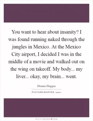 You want to hear about insanity? I was found running naked through the jungles in Mexico. At the Mexico City airport, I decided I was in the middle of a movie and walked out on the wing on takeoff. My body... my liver... okay, my brain... went Picture Quote #1