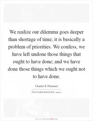 We realize our dilemma goes deeper than shortage of time; it is basically a problem of priorities. We confess, we have left undone those things that ought to have done; and we have done those things which we ought not to have done Picture Quote #1