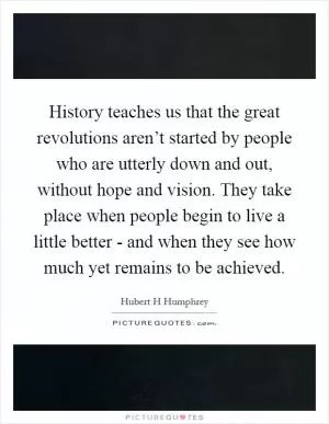 History teaches us that the great revolutions aren’t started by people who are utterly down and out, without hope and vision. They take place when people begin to live a little better - and when they see how much yet remains to be achieved Picture Quote #1