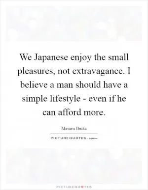 We Japanese enjoy the small pleasures, not extravagance. I believe a man should have a simple lifestyle - even if he can afford more Picture Quote #1