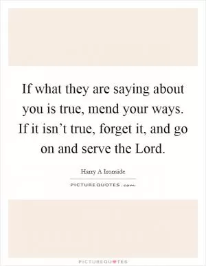 If what they are saying about you is true, mend your ways. If it isn’t true, forget it, and go on and serve the Lord Picture Quote #1
