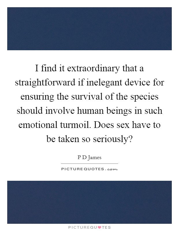 I find it extraordinary that a straightforward if inelegant device for ensuring the survival of the species should involve human beings in such emotional turmoil. Does sex have to be taken so seriously? Picture Quote #1