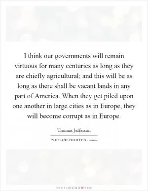 I think our governments will remain virtuous for many centuries as long as they are chiefly agricultural; and this will be as long as there shall be vacant lands in any part of America. When they get piled upon one another in large cities as in Europe, they will become corrupt as in Europe Picture Quote #1